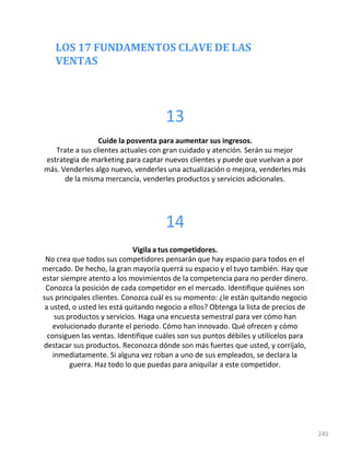 LOS 17 FUNDAMENTOS CLAVE DE LAS
VENTAS
245
13
Cuide la posventa para aumentar sus ingresos.
Trate a sus clientes actuales con gran cuidado y atención. Serán su mejor
estrategia de marketing para captar nuevos clientes y puede que vuelvan a por
más. Venderles algo nuevo, venderles una actualización o mejora, venderles más
de la misma mercancía, venderles productos y servicios adicionales.
14
Vigila a tus competidores.
No crea que todos sus competidores pensarán que hay espacio para todos en el
mercado. De hecho, la gran mayoría querrá su espacio y el tuyo también. Hay que
estar siempre atento a los movimientos de la competencia para no perder dinero.
Conozca la posición de cada competidor en el mercado. Identifique quiénes son
sus principales clientes. Conozca cuál es su momento: ¿le están quitando negocio
a usted, o usted les está quitando negocio a ellos? Obtenga la lista de precios de
sus productos y servicios. Haga una encuesta semestral para ver cómo han
evolucionado durante el periodo. Cómo han innovado. Qué ofrecen y cómo
consiguen las ventas. Identifique cuáles son sus puntos débiles y utilícelos para
destacar sus productos. Reconozca dónde son más fuertes que usted, y corríjalo,
inmediatamente. Si alguna vez roban a uno de sus empleados, se declara la
guerra. Haz todo lo que puedas para aniquilar a este competidor.
 