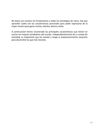 247
No basta con conocer los fundamentos y todas las estrategias de venta, hay que
aprender cuáles son las características personales para poder expresarse de la
mejor manera para ganar ventas, clientes, dinero y éxito.
A continuación hemos enumerado las principales características que tienen en
común los mejores vendedores del mundo. Independientemente de su campo de
actividad, es importante que las estudie y tenga el autoconocimiento necesario
para desarrollar las que más necesita.
 
