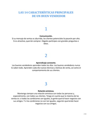 LAS 14 CARACTERÍSTICAS PRINCIPALES
DE UN BUEN VENDEDOR
248
1
Comunicación.
Si su mensaje de ventas es aburrido, los clientes potenciales lo pasarán por alto.
Si es atractivo, querrán comprar. Hágales partícipes con grandes preguntas e
ideas.
2
Aprendizaje constante.
Los buenos vendedores aprenden todos los días. Los buenos vendedores nunca
lo saben todo. Aprenden cada día nuevas técnicas y tácticas de venta, así como el
comportamiento de sus clientes.
3
Relación amistosa.
Mantenga siempre una relación amistosa con todas las personas y,
especialmente, con todos sus clientes. Tenga en cuenta que la máxima de las
ventas es: si todas las condiciones son iguales, la gente querrá hacer negocios con
sus amigos. Y si las condiciones no son tan iguales, seguirán queriendo hacer
negocios con sus amigos.
 