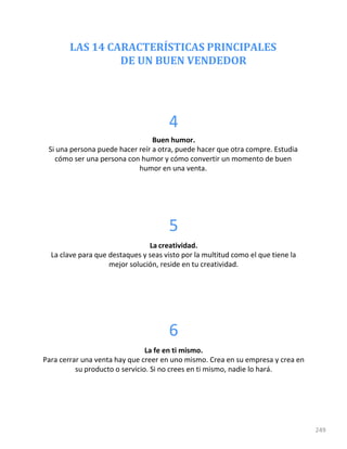 LAS 14 CARACTERÍSTICAS PRINCIPALES
DE UN BUEN VENDEDOR
249
4
Buen humor.
Si una persona puede hacer reír a otra, puede hacer que otra compre. Estudia
cómo ser una persona con humor y cómo convertir un momento de buen
humor en una venta.
5
La creatividad.
La clave para que destaques y seas visto por la multitud como el que tiene la
mejor solución, reside en tu creatividad.
6
La fe en ti mismo.
Para cerrar una venta hay que creer en uno mismo. Crea en su empresa y crea en
su producto o servicio. Si no crees en ti mismo, nadie lo hará.
 