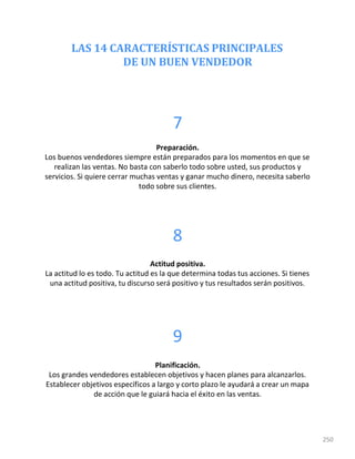 LAS 14 CARACTERÍSTICAS PRINCIPALES
DE UN BUEN VENDEDOR
250
7
Preparación.
Los buenos vendedores siempre están preparados para los momentos en que se
realizan las ventas. No basta con saberlo todo sobre usted, sus productos y
servicios. Si quiere cerrar muchas ventas y ganar mucho dinero, necesita saberlo
todo sobre sus clientes.
8
Actitud positiva.
La actitud lo es todo. Tu actitud es la que determina todas tus acciones. Si tienes
una actitud positiva, tu discurso será positivo y tus resultados serán positivos.
9
Planificación.
Los grandes vendedores establecen objetivos y hacen planes para alcanzarlos.
Establecer objetivos específicos a largo y corto plazo le ayudará a crear un mapa
de acción que le guiará hacia el éxito en las ventas.
 