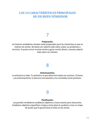 250
LAS 14 CARACTERÍSTICAS PRINCIPALES
DE UN BUEN VENDEDOR
7
Preparación.
Los buenos vendedores siempre están preparados para los momentos en que se
realizan las ventas. No basta con saberlo todo sobre usted, sus productos y
servicios. Si quiere cerrar muchas ventas y ganar mucho dinero, necesita saberlo
todo sobre sus clientes.
8
Actitud positiva.
La actitud lo es todo. Tu actitud es la que determina todas tus acciones. Si tienes
una actitud positiva, tu discurso será positivo y tus resultados serán positivos.
9
Planificación.
Los grandes vendedores establecen objetivos y hacen planes para alcanzarlos.
Establecer objetivos específicos a largo y corto plazo le ayudará a crear un mapa
de acción que le guiará hacia el éxito en las ventas.
 