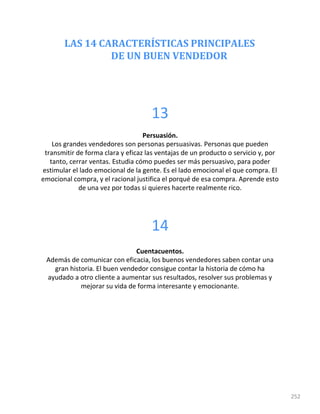 LAS 14 CARACTERÍSTICAS PRINCIPALES
DE UN BUEN VENDEDOR
252
13
Persuasión.
Los grandes vendedores son personas persuasivas. Personas que pueden
transmitir de forma clara y eficaz las ventajas de un producto o servicio y, por
tanto, cerrar ventas. Estudia cómo puedes ser más persuasivo, para poder
estimular el lado emocional de la gente. Es el lado emocional el que compra. El
emocional compra, y el racional justifica el porqué de esa compra. Aprende esto
de una vez por todas si quieres hacerte realmente rico.
14
Cuentacuentos.
Además de comunicar con eficacia, los buenos vendedores saben contar una
gran historia. El buen vendedor consigue contar la historia de cómo ha
ayudado a otro cliente a aumentar sus resultados, resolver sus problemas y
mejorar su vida de forma interesante y emocionante.
 