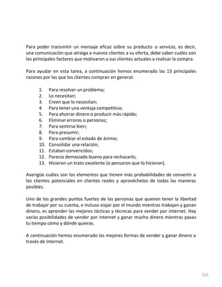 253
Para poder transmitir un mensaje eficaz sobre su producto o servicio, es decir,
una comunicación que atraiga a nuevos clientes a su oferta, debe saber cuáles son
los principales factores que motivaron a sus clientes actuales a realizar la compra.
Para ayudar en esta tarea, a continuación hemos enumerado las 13 principales
razones por las que los clientes compran en general:
1. Para resolver un problema;
2. Lo necesitan;
3. Creen que lo necesitan;
4. Para tener una ventaja competitiva;
5. Para ahorrar dinero o producir más rápido;
6. Eliminar errores o personas;
7. Para sentirse bien;
8. Para presumir;
9. Para cambiar el estado de ánimo;
10. Consolidar una relación;
11. Estaban convencidos;
12. Parecía demasiado bueno para rechazarlo;
13. Hicieron un trato excelente (o pensaron que lo hicieron).
Averigüe cuáles son los elementos que tienen más probabilidades de convertir a
los clientes potenciales en clientes reales y aprovéchelos de todas las maneras
posibles.
Uno de los grandes puntos fuertes de las personas que quieren tener la libertad
de trabajar por su cuenta, e incluso viajar por el mundo mientras trabajan y ganan
dinero, es aprender las mejores tácticas y técnicas para vender por internet. Hay
varias posibilidades de vender por internet y ganar mucho dinero mientras pasas
tu tiempo cómo y dónde quieras.
A continuación hemos enumerado las mejores formas de vender y ganar dinero a
través de Internet.
 