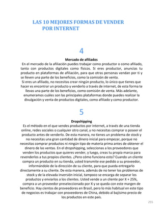 LAS 10 MEJORES FORMAS DE VENDER
POR INTERNET
255
4
Mercado de afiliados
En el mercado de la afiliación puedes trabajar como productor o como afiliado,
tanto con productos digitales como físicos. Si eres productor, anuncias tu
producto en plataformas de afiliación, para que otras personas vendan por ti y
se lleven una parte de los beneficios, como la comisión de venta.
Si eres un afiliado, no necesitas crear ningún producto, lo único que tienes que
hacer es encontrar un producto y venderlo a través de internet, de esta forma te
llevas una parte de los beneficios, como comisión de venta. Más adelante,
enumeramos cuáles son las principales plataformas donde puedes realizar la
divulgación y venta de productos digitales, como afiliado y como productor.
5
Dropshipping
Es el método en el que vendes productos por internet, a través de una tienda
online, redes sociales o cualquier otro canal, y no necesitas comprar o poseer el
producto antes de venderlo. De esta manera, no tienes un problema de stock y
no necesitas una gran cantidad de dinero inicial para empezar, porque no
necesitas comprar productos ni ningún tipo de materia prima antes de obtener el
dinero de las ventas. En el dropshipping, seleccionas a los proveedores que
venden los productos que quieres vender, y luego, creas tu propia marca para
revenderlos a tus propios clientes. ¿Pero cómo funciona esto? Cuando un cliente
compra un producto en su tienda, usted transmite ese pedido a su proveedor,
informándole de la dirección de su cliente, para que pueda entregarlo
directamente a su cliente. De esta manera, además de no tener los problemas de
stock y de la elevada inversión inicial, tampoco se encarga de separar los
productos y enviarlos a los clientes. Usted vende a un cliente por X + 25%,
compra a un proveedor preseleccionado por X y se queda con este margen de
beneficio. Hay cientos de proveedores en Brasil, pero lo más habitual en este tipo
de negocios es trabajar con proveedores de China, debido al bajísimo precio de
los productos en este país.
 