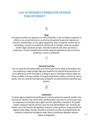 LAS 10 MEJORES FORMAS DE VENDER
POR INTERNET
6
Blog
Si te gusta escribir y te apasiona un nicho específico, crear un blog y compartir tu
afición y tus conocimientos es una forma estupenda de generar ingresos en
Internet. Inicialmente, si eres capaz de generar valor a la gente a través de tus
contenidos, crearás una audiencia. Dentro de un tiempo, entonces, puedes
vender algún producto propio, revender productos de otras personas y
empresas, e incluso simplemente vender espacios publicitarios para anunciar
empresas, marcas y productos.
7
Canal de YouTube
Con un canal de YouTube la idea es la misma que con un blog. Al principio creas
una audiencia y luego vendes algo que ayudará a la vida de estas personas. La
única diferencia entre YouTube y un blog es que en YouTube el placer debe ser
filmar y hablar, más que escribir. Si te gusta expresarte, hablar y conversar con la
gente, crea un canal de YouTube para compartir un conocimiento específico que
poseas.
8
Autónomo
Si tienes alguna experiencia profesional o incluso personal y quieres vender este
servicio en internet, hay varios sitios donde puedes anunciar tu servicio para que
las empresas te contraten para algún servicio específico y temporal. Se puede
vender cualquier tipo de servicio, pero los más demandados son: servicios de
diseño, como la creación de logotipos, banners y artes gráficas; programación de
páginas web, blogs, tiendas virtuales o servicios sencillos de programación de
sistemas; traducción de páginas web, libros o productos digitales; edición
vídeos y fotografías. 256
 