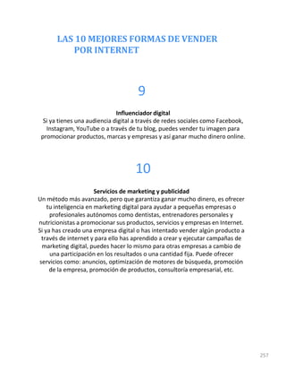 LAS 10 MEJORES FORMAS DE VENDER
POR INTERNET
257
9
Influenciador digital
Si ya tienes una audiencia digital a través de redes sociales como Facebook,
Instagram, YouTube o a través de tu blog, puedes vender tu imagen para
promocionar productos, marcas y empresas y así ganar mucho dinero online.
10
Servicios de marketing y publicidad
Un método más avanzado, pero que garantiza ganar mucho dinero, es ofrecer
tu inteligencia en marketing digital para ayudar a pequeñas empresas o
profesionales autónomos como dentistas, entrenadores personales y
nutricionistas a promocionar sus productos, servicios y empresas en Internet.
Si ya has creado una empresa digital o has intentado vender algún producto a
través de internet y para ello has aprendido a crear y ejecutar campañas de
marketing digital, puedes hacer lo mismo para otras empresas a cambio de
una participación en los resultados o una cantidad fija. Puede ofrecer
servicios como: anuncios, optimización de motores de búsqueda, promoción
de la empresa, promoción de productos, consultoría empresarial, etc.
 