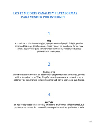 LOS 12 MEJORES CANALES Y PLATAFORMAS
PARA VENDER POR INTERNET
259
1
Blog
A través de la plataforma Blogger, que pertenece al propio Google, puedes
crear un blog profesional en pocas horas y poner en marcha de forma muy
sencilla tu proyecto para compartir conocimientos, vender productos y
promocionar tu empresa.
2
Páginas web
Si no tienes conocimientos de desarrollo y programación de sitios web, puedes
utilizar servicios, como Wix y Shopify, para simplemente arrastrar iconos y
botones y de esta manera construir un sitio web con la apariencia que deseas.
3
YouTube
En YouTube puedes crear vídeos y empezar a difundir tus conocimientos, tus
productos y tu marca. Es tan sencillo como grabar un vídeo y subirlo a la web.
 