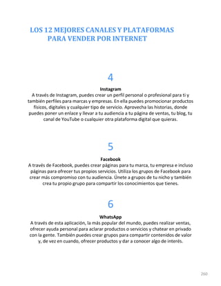 LOS 12 MEJORES CANALES Y PLATAFORMAS
PARA VENDER POR INTERNET
260
4
Instagram
A través de Instagram, puedes crear un perfil personal o profesional para ti y
también perfiles para marcas y empresas. En ella puedes promocionar productos
físicos, digitales y cualquier tipo de servicio. Aprovecha las historias, donde
puedes poner un enlace y llevar a tu audiencia a tu página de ventas, tu blog, tu
canal de YouTube o cualquier otra plataforma digital que quieras.
5
Facebook
A través de Facebook, puedes crear páginas para tu marca, tu empresa e incluso
páginas para ofrecer tus propios servicios. Utiliza los grupos de Facebook para
crear más compromiso con tu audiencia. Únete a grupos de tu nicho y también
crea tu propio grupo para compartir los conocimientos que tienes.
6
WhatsApp
A través de esta aplicación, la más popular del mundo, puedes realizar ventas,
ofrecer ayuda personal para aclarar productos o servicios y chatear en privado
con la gente. También puedes crear grupos para compartir contenidos de valor
y, de vez en cuando, ofrecer productos y dar a conocer algo de interés.
 