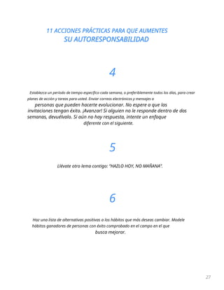 11 ACCIONES PRÁCTICAS PARA QUE AUMENTES
SU AUTORESPONSABILIDAD
27
4
Establezca un período de tiempo específico cada semana, o preferiblemente todos los días, para crear
planes de acción y tareas para usted. Enviar correos electrónicos y mensajes a
personas que pueden hacerte evolucionar. No espere a que las
invitaciones tengan éxito. ¡Avanzar! Si alguien no le responde dentro de dos
semanas, devuélvalo. Si aún no hay respuesta, intente un enfoque
diferente con el siguiente.
5
Llévate otro lema contigo: “HAZLO HOY, NO MAÑANA”.
6
Haz una lista de alternativas positivas a los hábitos que más deseas cambiar. Modele
hábitos ganadores de personas con éxito comprobado en el campo en el que
busca mejorar.
 