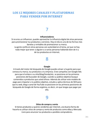 LOS 12 MEJORES CANALES Y PLATAFORMAS
PARA VENDER POR INTERNET
261
7
Influenciadores
Si no eres un influencer, puedes aprovechar la influencia digital de otras personas
para promocionar tus productos y servicios. Hoy en día es una de las formas más
baratas y rentables de promocionar su marca.
La gente confía en otras personas con autoridad en el tema, así que no hay
nada mejor que tener a alguien o a varias personas hablando bien de ti y
de tus productos en Internet.
8
Google
A través del motor de búsqueda de Google puedes atraer a la gente para que
conozca tu marca, tus productos o tu empresa. Cree campañas con Google Ads
para que el enlace a su sitio/blog/tienda/etc. se posicione en las primeras
posiciones del buscador de Google, cuando su público objetivo busque
contenidos o productos que usted ofrece. Además de utilizar este modelo de
pago para impactar a tu público objetivo, estudia y aplica técnicas de SEO para
que tu web, blog o canal de YouTube se posicione en las primeras posiciones de
búsqueda de Google de forma orgánica, es decir, sin que tengas que pagar por
ello.
9
Sitios de compra y venta
Si tienes productos y quieres venderlos por Internet, una buena forma de
hacerlo es utilizar sitios de compra y venta de productos como eBay y Mercado
Livre para anunciar tus productos a posibles compradores.
 