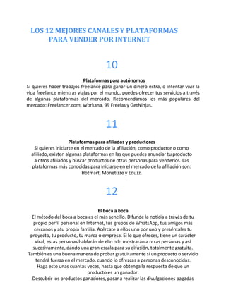 LOS 12 MEJORES CANALES Y PLATAFORMAS
PARA VENDER POR INTERNET
10
Plataformas para autónomos
Si quieres hacer trabajos freelance para ganar un dinero extra, o intentar vivir la
vida freelance mientras viajas por el mundo, puedes ofrecer tus servicios a través
de algunas plataformas del mercado. Recomendamos los más populares del
mercado: Freelancer.com, Workana, 99 Freelas y GetNinjas.
11
Plataformas para afiliados y productores
Si quieres iniciarte en el mercado de la afiliación, como productor o como
afiliado, existen algunas plataformas en las que puedes anunciar tu producto
a otros afiliados y buscar productos de otras personas para venderlos. Las
plataformas más conocidas para iniciarse en el mercado de la afiliación son:
Hotmart, Monetizze y Eduzz.
12
El boca a boca
El método del boca a boca es el más sencillo. Difunde la noticia a través de tu
propio perfil personal en Internet, tus grupos de WhatsApp, tus amigos más
cercanos y atu propia familia. Acércate a ellos uno por uno y preséntales tu
proyecto, tu producto, tu marca o empresa. Si lo que ofreces, tiene un carácter
viral, estas personas hablarán de ello o lo mostrarán a otras personas y así
sucesivamente, dando una gran escala para su difusión, totalmente gratuita.
También es una buena manera de probar gratuitamente si un producto o servicio
tendrá fuerza en el mercado, cuando lo ofrezcas a personas desconocidas.
Haga esto unas cuantas veces, hasta que obtenga la respuesta de que un
producto es un ganador.
Descubrir los productos ganadores, pasar a realizar las divulgaciones pagadas
 