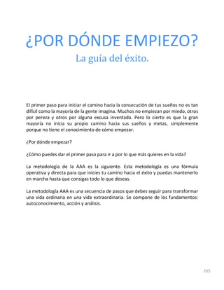 265
¿POR DÓNDE EMPIEZO?
La guía del éxito.
El primer paso para iniciar el camino hacia la consecución de tus sueños no es tan
difícil como la mayoría de la gente imagina. Muchos no empiezan por miedo, otros
por pereza y otros por alguna excusa inventada. Pero lo cierto es que la gran
mayoría no inicia su propio camino hacia sus sueños y metas, simplemente
porque no tiene el conocimiento de cómo empezar.
¿Por dónde empezar?
¿Cómo puedes dar el primer paso para ir a por lo que más quieres en la vida?
La metodología de la AAA es la siguiente. Esta metodología es una fórmula
operativa y directa para que inicies tu camino hacia el éxito y puedas mantenerlo
en marcha hasta que consigas todo lo que deseas.
La metodología AAA es una secuencia de pasos que debes seguir para transformar
una vida ordinaria en una vida extraordinaria. Se compone de los fundamentos:
autoconocimiento, acción y análisis.
 