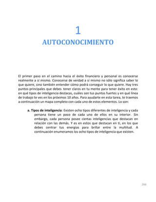 266
1
AUTOCONOCIMIENTO
El primer paso en el camino hacia el éxito financiero y personal es conocerse
realmente a sí mismo. Conocerse de verdad a sí mismo no sólo significa saber lo
que quiere, sino también entender cómo podrá conseguir lo que quiere. Hay tres
puntos principales que debes tener claros en tu mente para tener éxito en esto:
en qué tipos de inteligencia destacas, cuáles son tus puntos fuertes y en qué línea
de trabajo te ves en los próximos 10 años. Para ayudarte en esta tarea, te traemos
a continuación un mapa completo con cada uno de estos elementos. Lo son:
a. Tipos de inteligencia: Existen ocho tipos diferentes de inteligencia y cada
persona tiene un poco de cada uno de ellos en su interior. Sin
embargo, cada persona posee ciertas inteligencias que destacan en
relación con las demás. Y es en estos que destacan en ti, en los que
debes centrar tus energías para brillar entre la multitud. A
continuación enumeramos los ocho tipos de inteligencia que existen.
 