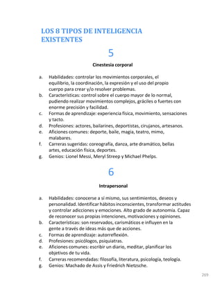 LOS 8 TIPOS DE INTELIGENCIA
EXISTENTES
5
269
Cinestesia corporal
a. Habilidades: controlar los movimientos corporales, el
equilibrio, la coordinación, la expresión y el uso del propio
cuerpo para crear y/o resolver problemas.
b. Características: control sobre el cuerpo mayor de lo normal,
pudiendo realizar movimientos complejos, gráciles o fuertes con
enorme precisión y facilidad.
c. Formas de aprendizaje: experiencia física, movimiento, sensaciones
y tacto.
d. Profesiones: actores, bailarines, deportistas, cirujanos, artesanos.
e. Aficiones comunes: deporte, baile, magia, teatro, mimo,
malabares.
f. Carreras sugeridas: coreografía, danza, arte dramático, bellas
artes, educación física, deportes.
g. Genios: Lionel Messi, Meryl Streep y Michael Phelps.
6
Intrapersonal
a. Habilidades: conocerse a sí mismo, sus sentimientos, deseos y
personalidad. Identificar hábitos inconscientes, transformar actitudes
y controlar adicciones y emociones. Alto grado de autonomía. Capaz
de reconocer sus propias intenciones, motivaciones y opiniones.
b. Características: son reservados, carismáticos e influyen en la
gente a través de ideas más que de acciones.
c. Formas de aprendizaje: autorreflexión.
d. Profesiones: psicólogos, psiquiatras.
e. Aficiones comunes: escribir un diario, meditar, planificar los
objetivos de tu vida.
f. Carreras recomendadas: filosofía, literatura, psicología, teología.
g. Genios: Machado de Assis y Friedrich Nietzsche.
 