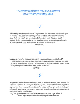 11 ACCIONES PRÁCTICAS PARA QUE AUMENTES
SU AUTORESPONSABILIDAD
28
7
Recuerde que su trabajo actual es simplemente una estructura corporativa. que
se preocupa muy poco por ti como persona. Solo tú puedes tomar la iniciativa
para darle a tu vida lo que te mereces. En los próximos 30 días, ¡haz todo lo
posible! Dedica el mayor esfuerzo a tu actividad actual, tu empresa, tu rutina, etc.
Al final de este período, se encontrará renovando su dedicación a
un mes mas.
8
Haga una inversión en su conocimiento y desarrollo de habilidades. LA
La única seguridad real es la que tenemos dentro de cada uno de nosotros. Practique
lo que escribió Benjamin Franklin: “Si un individuo se vacía la bolsa en la cabeza, nadie
se la puede quitar”. Seminarios, libros, cursos, audios. Si
cuídalo.
9
Programa tu alarma al menos media hora antes de lo habitual mañana por la mañana. Usa
esa media hora extra de tu vida para despertarte y vivir. Utilice este tiempo para responder a
la pregunta: ¿Cómo puedo dedicar mi tiempo hoy a las prioridades que son importantes para
mí? Cuando te miras en el espejo, ¿ves a alguien que tus padres, amigos, cónyuge o empresa
querían que fueras? ¿realmente ves
alguien que querias que fueras? Esa elección es solo suya. toma el
mismo esfuerzo por una mala vida que por una buena vida.
 