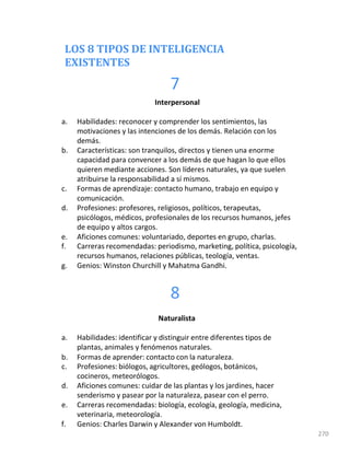 LOS 8 TIPOS DE INTELIGENCIA
EXISTENTES
7
270
Interpersonal
a. Habilidades: reconocer y comprender los sentimientos, las
motivaciones y las intenciones de los demás. Relación con los
demás.
b. Características: son tranquilos, directos y tienen una enorme
capacidad para convencer a los demás de que hagan lo que ellos
quieren mediante acciones. Son líderes naturales, ya que suelen
atribuirse la responsabilidad a sí mismos.
c. Formas de aprendizaje: contacto humano, trabajo en equipo y
comunicación.
d. Profesiones: profesores, religiosos, políticos, terapeutas,
psicólogos, médicos, profesionales de los recursos humanos, jefes
de equipo y altos cargos.
e. Aficiones comunes: voluntariado, deportes en grupo, charlas.
f. Carreras recomendadas: periodismo, marketing, política, psicología,
recursos humanos, relaciones públicas, teología, ventas.
g. Genios: Winston Churchill y Mahatma Gandhi.
8
Naturalista
a. Habilidades: identificar y distinguir entre diferentes tipos de
plantas, animales y fenómenos naturales.
b. Formas de aprender: contacto con la naturaleza.
c. Profesiones: biólogos, agricultores, geólogos, botánicos,
cocineros, meteorólogos.
d. Aficiones comunes: cuidar de las plantas y los jardines, hacer
senderismo y pasear por la naturaleza, pasear con el perro.
e. Carreras recomendadas: biología, ecología, geología, medicina,
veterinaria, meteorología.
f. Genios: Charles Darwin y Alexander von Humboldt.
 