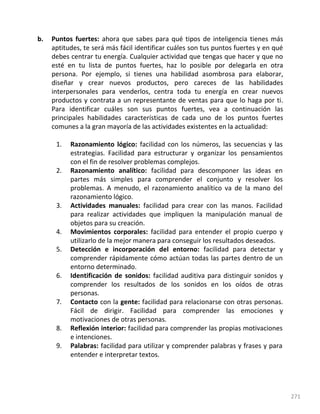 271
b. Puntos fuertes: ahora que sabes para qué tipos de inteligencia tienes más
aptitudes, te será más fácil identificar cuáles son tus puntos fuertes y en qué
debes centrar tu energía. Cualquier actividad que tengas que hacer y que no
esté en tu lista de puntos fuertes, haz lo posible por delegarla en otra
persona. Por ejemplo, si tienes una habilidad asombrosa para elaborar,
diseñar y crear nuevos productos, pero careces de las habilidades
interpersonales para venderlos, centra toda tu energía en crear nuevos
productos y contrata a un representante de ventas para que lo haga por ti.
Para identificar cuáles son sus puntos fuertes, vea a continuación las
principales habilidades características de cada uno de los puntos fuertes
comunes a la gran mayoría de las actividades existentes en la actualidad:
1. Razonamiento lógico: facilidad con los números, las secuencias y las
estrategias. Facilidad para estructurar y organizar los pensamientos
con el fin de resolver problemas complejos.
2. Razonamiento analítico: facilidad para descomponer las ideas en
partes más simples para comprender el conjunto y resolver los
problemas. A menudo, el razonamiento analítico va de la mano del
razonamiento lógico.
3. Actividades manuales: facilidad para crear con las manos. Facilidad
para realizar actividades que impliquen la manipulación manual de
objetos para su creación.
4. Movimientos corporales: facilidad para entender el propio cuerpo y
utilizarlo de la mejor manera para conseguir los resultados deseados.
5. Detección e incorporación del entorno: facilidad para detectar y
comprender rápidamente cómo actúan todas las partes dentro de un
entorno determinado.
6. Identificación de sonidos: facilidad auditiva para distinguir sonidos y
comprender los resultados de los sonidos en los oídos de otras
personas.
7. Contacto con la gente: facilidad para relacionarse con otras personas.
Fácil de dirigir. Facilidad para comprender las emociones y
motivaciones de otras personas.
8. Reflexión interior: facilidad para comprender las propias motivaciones
e intenciones.
9. Palabras: facilidad para utilizar y comprender palabras y frases y para
entender e interpretar textos.
 