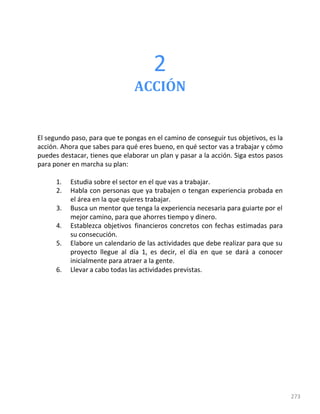 2
273
ACCIÓN
El segundo paso, para que te pongas en el camino de conseguir tus objetivos, es la
acción. Ahora que sabes para qué eres bueno, en qué sector vas a trabajar y cómo
puedes destacar, tienes que elaborar un plan y pasar a la acción. Siga estos pasos
para poner en marcha su plan:
1. Estudia sobre el sector en el que vas a trabajar.
2. Habla con personas que ya trabajen o tengan experiencia probada en
el área en la que quieres trabajar.
3. Busca un mentor que tenga la experiencia necesaria para guiarte por el
mejor camino, para que ahorres tiempo y dinero.
4. Establezca objetivos financieros concretos con fechas estimadas para
su consecución.
5. Elabore un calendario de las actividades que debe realizar para que su
proyecto llegue al día 1, es decir, el día en que se dará a conocer
inicialmente para atraer a la gente.
6. Llevar a cabo todas las actividades previstas.
 