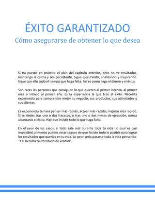ÉXITO GARANTIZADO
Cómo asegurarse de obtener lo que desea
Si ha puesto en práctica el plan del capítulo anterior, pero no ve resultados,
mantenga la calma y sea persistente. Sigue ejecutando, analizando y mejorando.
Sigue con ello todo el tiempo que haga falta. Así es como llega el dinero y el éxito.
Son raras las personas que consiguen lo que quieren al primer intento, al primer
mes o incluso al primer año. Es la experiencia la que trae el éxito. Necesita
experiencia para comprender mejor su negocio, sus productos, sus actividades y
sus clientes.
La experiencia te hará pensar más rápido, actuar más rápido, mejorar más rápido.
Si te rindes tras uno o dos fracasos, o tras uno o dos meses de ejecución, nunca
alcanzarás el éxito. Hay que insistir todo lo que haga falta.
En el peor de los casos, si todo sale mal durante toda tu vida (lo cual es casi
imposible) al menos puedes estar seguro de que hiciste todo lo posible para lograr
los resultados que querías en tu vida. Lo peor sería pasarse toda la vida pensando:
"Y si lo hubiera intentado de verdad".
 