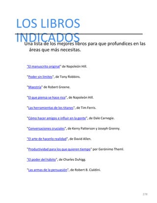 LOS LIBROS
278
INDICADOS
Una lista de los mejores libros para que profundices en las
áreas que más necesitas.
"El manuscrito original" de Napoleón Hill.
"Poder sin límites", de Tony Robbins.
"Maestría" de Robert Greene.
"El que piensa se hace rico", de Napoleón Hill.
"Las herramientas de los titanes", de Tim Ferris.
"Cómo hacer amigos e influir en la gente", de Dale Carnegie.
"Conversaciones cruciales", de Kerry Patterson y Joseph Grenny.
"El arte de hacerlo realidad", de David Allen.
"Productividad para los que quieren tiempo" por Gerónimo Theml.
"El poder del hábito", de Charles Duhigg.
"Las armas de la persuasión", de Robert B. Cialdini.
 