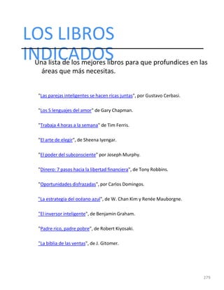 LOS LIBROS
279
INDICADOS
Una lista de los mejores libros para que profundices en las
áreas que más necesitas.
"Las parejas inteligentes se hacen ricas juntas", por Gustavo Cerbasi.
"Los 5 lenguajes del amor" de Gary Chapman.
"Trabaja 4 horas a la semana" de Tim Ferris.
"El arte de elegir", de Sheena Iyengar.
"El poder del subconsciente" por Joseph Murphy.
"Dinero: 7 pasos hacia la libertad financiera", de Tony Robbins.
"Oportunidades disfrazadas", por Carlos Domingos.
"La estrategia del océano azul", de W. Chan Kim y Renée Mauborgne.
"El inversor inteligente", de Benjamin Graham.
"Padre rico, padre pobre", de Robert Kiyosaki.
"La biblia de las ventas", de J. Gitomer.
 