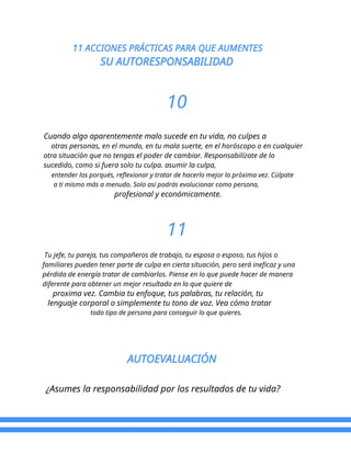 11 ACCIONES PRÁCTICAS PARA QUE AUMENTES
SU AUTORESPONSABILIDAD
10
Cuando algo aparentemente malo sucede en tu vida, no culpes a
otras personas, en el mundo, en tu mala suerte, en el horóscopo o en cualquier
otra situación que no tengas el poder de cambiar. Responsabilízate de lo
sucedido, como si fuera solo tu culpa. asumir la culpa,
entender los porqués, reflexionar y tratar de hacerlo mejor la próxima vez. Cúlpate
a ti mismo más a menudo. Solo así podrás evolucionar como persona,
profesional y económicamente.
11
Tu jefe, tu pareja, tus compañeros de trabajo, tu esposa o esposo, tus hijos o
familiares pueden tener parte de culpa en cierta situación, pero será ineficaz y una
pérdida de energía tratar de cambiarlos. Piense en lo que puede hacer de manera
diferente para obtener un mejor resultado en lo que quiere de
proxima vez. Cambia tu enfoque, tus palabras, tu relación, tu
lenguaje corporal o simplemente tu tono de voz. Vea cómo tratar
todo tipo de persona para conseguir lo que quieres.
AUTOEVALUACIÓN
¿Asumes la responsabilidad por los resultados de tu vida?
 