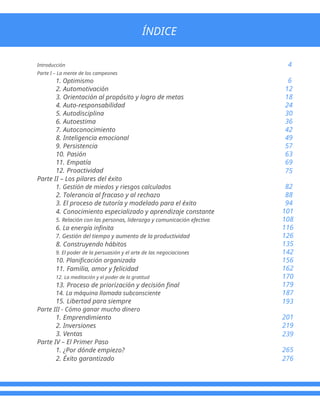Introducción
Parte I – La mente de los campeones
1. Optimismo
2. Automotivación
3. Orientación al propósito y logro de metas
4. Auto-responsabilidad
5. Autodisciplina
6. Autoestima
7. Autoconocimiento
8. Inteligencia emocional
9. Persistencia
10. Pasión
11. Empatía
12. Proactividad
Parte II – Los pilares del éxito
1. Gestión de miedos y riesgos calculados
2. Tolerancia al fracaso y al rechazo
3. El proceso de tutoría y modelado para el éxito
4. Conocimiento especializado y aprendizaje constante
5. Relación con las personas, liderazgo y comunicación efectiva
6. La energía infinita
7. Gestión del tiempo y aumento de la productividad
8. Construyendo hábitos
9. El poder de la persuasión y el arte de las negociaciones
10. Planificación organizada
11. Familia, amor y felicidad
12. La meditación y el poder de la gratitud
13. Proceso de priorización y decisión final
14. La máquina llamada subconsciente
15. Libertad para siempre
Parte III - Cómo ganar mucho dinero
1. Emprendimiento
2. Inversiones
3. Ventas
Parte IV – El Primer Paso
1. ¿Por dónde empiezo?
2. Éxito garantizado
4
6
12
18
24
30
36
42
49
57
63
69
75
82
88
94
101
108
116
126
135
142
156
162
170
179
187
193
201
219
239
265
276
ÍNDICE
 