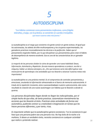 5
AUTODISCIPLINA
“Los hábitos comienzan como pensamientos inofensivos, como frágiles
telarañas, y luego, con la práctica, se convierten en cuerdas irrompibles.
que hacen nuestras vidas más fuertes.”
La autodisciplina es el rasgo que convierte a la gente común en gente exitosa. Al igual que
los astronautas, los atletas de élite multicampeones y los cirujanos experimentados, los
ganadores practican incansablemente las técnicas a la perfección. Saben que el
pensamiento engendra hábito, por lo que disciplinan sus pensamientos para crear el hábito
de desempeñarse de manera excelente. Esa es una de las características de un ganador
legítimo.
La mayoría de las personas olvidan la rutina de aprender una nueva habilidad: Deseo,
Información, Asimilación y Repetición. De esta manera aprendemos a conducir, escribir a
máquina, hablar un idioma extranjero, etc. ¿Por qué entonces sería más difícil aplicar esta
misma forma de aprendizaje a las actividades que nos llevarán a alcanzar nuestras metas más
importantes?
La autodisciplina es una práctica mental. Es el compromiso de controlar pensamientos y
emociones, anulando la información almacenada en el banco de memoria subconsciente. A
través de la repetición incesante, estos nuevosentradasen nuestro subconsciente, dan como
resultado la creación de una nueva autoimagen con hábitos que te llevarán a donde tú
quieras.
Las personas disciplinadas llegan donde no llegan las indisciplinadas, por el
simple hecho de que ellas, de tanto practicar, automatizan mentalmente las
acciones que las llevarán al éxito. Practican estas actividades de forma casi
automática, pudiendo centrar su creatividad e imaginación en tareas que les
hacen personas diferentes, y por tanto, ricas.
Es importante señalar que la autodisciplina genera constancia. Y es la constancia lo que
hace que una persona pobre sea una persona rica. No hay éxito de la noche a la
mañana. Si desea un verdadero éxito, necesita constancia en cualquier actividad
que realice o pretenda realizar. 30
 