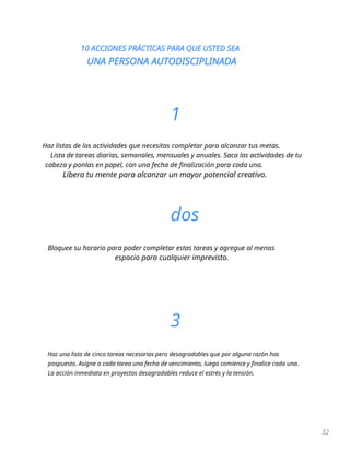 10 ACCIONES PRÁCTICAS PARA QUE USTED SEA
UNA PERSONA AUTODISCIPLINADA
32
1
Haz listas de las actividades que necesitas completar para alcanzar tus metas.
Lista de tareas diarias, semanales, mensuales y anuales. Saca las actividades de tu
cabeza y ponlas en papel, con una fecha de finalización para cada una.
Libera tu mente para alcanzar un mayor potencial creativo.
dos
Bloquee su horario para poder completar estas tareas y agregue al menos
espacio para cualquier imprevisto.
3
Haz una lista de cinco tareas necesarias pero desagradables que por alguna razón has
pospuesto. Asigne a cada tarea una fecha de vencimiento, luego comience y finalice cada una.
La acción inmediata en proyectos desagradables reduce el estrés y la tensión.
 
