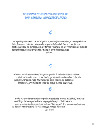 10 ACCIONES PRÁCTICAS PARA QUE USTED SEA
UNA PERSONA AUTODISCIPLINADA
33
4
Incluya algún sistema de recompensas y castigos en su vida por completar su
lista de tareas a tiempo. Asuma la responsabilidad de hacer cumplir este
castigo cuando no cumpla con sus tareas y disfrute de las recompensas cuando
complete todas las actividades a tiempo. ser honesto contigo
mismo.
5
Cuando visualices tus metas, imagina lograrlas lo más plenamente posible.
posible de detalles como si, de hecho, ya se hubieran llevado a cabo. Por
ejemplo, para una meta de pérdida de peso, imagínese buscando
elegante y firme en una ropa de playa o ropa deportiva.
6
Cada vez que tenga un desempeño importante en una actividad, controle
su diálogo interno para elevar su propia imagen. Si tienes uno
gran actuación, tu discurso interior debe ser "¡Este soy yo!". Si te has desempeñado mal,
tu discurso interior debería ser: “Ese no soy yo. lo hago mejor que
¡que es eso!".
 