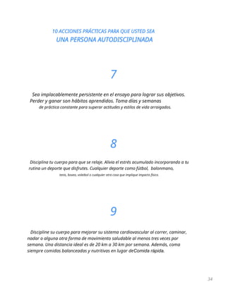 10 ACCIONES PRÁCTICAS PARA QUE USTED SEA
UNA PERSONA AUTODISCIPLINADA
34
7
Sea implacablemente persistente en el ensayo para lograr sus objetivos.
Perder y ganar son hábitos aprendidos. Toma días y semanas
de práctica constante para superar actitudes y estilos de vida arraigados.
8
Disciplina tu cuerpo para que se relaje. Alivia el estrés acumulado incorporando a tu
rutina un deporte que disfrutes. Cualquier deporte como fútbol, balonmano,
tenis, boxeo, voleibol o cualquier otra cosa que implique impacto físico.
9
Discipline su cuerpo para mejorar su sistema cardiovascular al correr, caminar,
nadar o alguna otra forma de movimiento saludable al menos tres veces por
semana. Una distancia ideal es de 20 km a 30 km por semana. Además, coma
siempre comidas balanceadas y nutritivas en lugar deComida rápida.
 