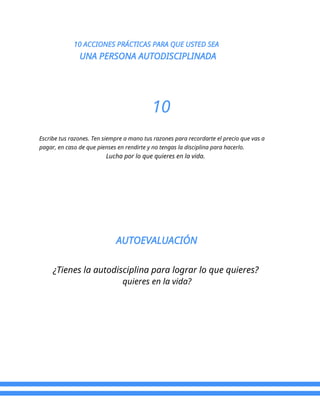 10 ACCIONES PRÁCTICAS PARA QUE USTED SEA
UNA PERSONA AUTODISCIPLINADA
10
Escribe tus razones. Ten siempre a mano tus razones para recordarte el precio que vas a
pagar, en caso de que pienses en rendirte y no tengas la disciplina para hacerlo.
Lucha por lo que quieres en la vida.
AUTOEVALUACIÓN
¿Tienes la autodisciplina para lograr lo que quieres?
quieres en la vida?
 