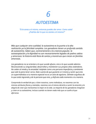 36
6
AUTOESTIMA
“Si te amas a ti mismo, entonces puedes dar amor. Como usted
¿Podrías dar lo que no sientes a ti mismo?"
Más que cualquier otra cualidad, la autoestima es la puerta a la alta
realización ya la felicidad completa. Los ganadores tienen un profundo sentido
de autoestima. Saben que, contrariamente a la creencia popular, la
autoaceptación y la dignidad no son necesariamente legados de padres sabios
y amorosos: la historia está llena de santos y monstruos que crecen en familias
amorosas.
Los ganadores no se orientan a lo que sucede afuera, sino a lo que sucede adentro.
Reconociendo su singularidad, desarrollan y mantienen sus propios altos estándares.
No ceden al miedo y la ansiedad. Acéptate como una persona imperfecta y cambiante
que vale la pena tener cerca. Date cuenta de que gustarte a ti mismo y sentir que eres
un superindividuo a tu manera especial no es un acto de egoísmo. Siéntete orgulloso de
lo que estás logrando y de la persona que eres, y disfruta cada momento a tu manera.
Comprenda la verdad de que, si bien nosotros, como individuos, no nacemos con los
mismos atributos físicos y mentales, nacemos con el mismo derecho a sentir la emoción y la
alegría de creer que merecemos lo mejor en la vida. La mayoría de los ganadores imaginan
y creen en su autoestima, incluso cuando no tienen nada más que un sueño al que
aferrarse.
 