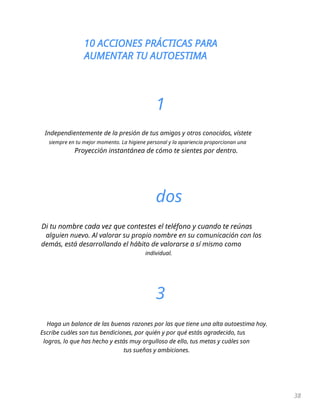 10 ACCIONES PRÁCTICAS PARA
AUMENTAR TU AUTOESTIMA
38
1
Independientemente de la presión de tus amigos y otros conocidos, vístete
siempre en tu mejor momento. La higiene personal y la apariencia proporcionan una
Proyección instantánea de cómo te sientes por dentro.
dos
Di tu nombre cada vez que contestes el teléfono y cuando te reúnas
alguien nuevo. Al valorar su propio nombre en su comunicación con los
demás, está desarrollando el hábito de valorarse a sí mismo como
individual.
3
Haga un balance de las buenas razones por las que tiene una alta autoestima hoy.
Escribe cuáles son tus bendiciones, por quién y por qué estás agradecido, tus
logros, lo que has hecho y estás muy orgulloso de ello, tus metas y cuáles son
tus sueños y ambiciones.
 