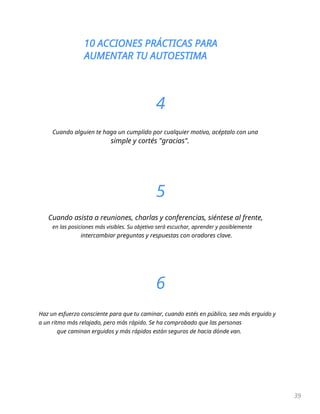 10 ACCIONES PRÁCTICAS PARA
AUMENTAR TU AUTOESTIMA
39
4
Cuando alguien te haga un cumplido por cualquier motivo, acéptalo con una
simple y cortés "gracias".
5
Cuando asista a reuniones, charlas y conferencias, siéntese al frente,
en las posiciones más visibles. Su objetivo será escuchar, aprender y posiblemente
intercambiar preguntas y respuestas con oradores clave.
6
Haz un esfuerzo consciente para que tu caminar, cuando estés en público, sea más erguido y
a un ritmo más relajado, pero más rápido. Se ha comprobado que las personas
que caminan erguidos y más rápidos están seguros de hacia dónde van.
 