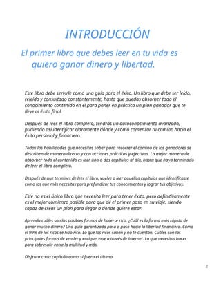 INTRODUCCIÓN
El primer libro que debes leer en tu vida es
quiero ganar dinero y libertad.
Este libro debe servirle como una guía para el éxito. Un libro que debe ser leído,
releído y consultado constantemente, hasta que puedas absorber todo el
conocimiento contenido en él para poner en práctica un plan ganador que te
lleve al éxito final.
Después de leer el libro completo, tendrás un autoconocimiento avanzado,
pudiendo así identificar claramente dónde y cómo comenzar tu camino hacia el
éxito personal y financiero.
Todas las habilidades que necesitas saber para recorrer el camino de los ganadores se
describen de manera directa y con acciones prácticas y efectivas. La mejor manera de
absorber todo el contenido es leer uno o dos capítulos al día, hasta que haya terminado
de leer el libro completo.
Después de que termines de leer el libro, vuelve a leer aquellos capítulos que identificaste
como los que más necesitas para profundizar tus conocimientos y lograr tus objetivos.
Este no es el único libro que necesita leer para tener éxito, pero definitivamente
es el mejor comienzo posible para que dé el primer paso en su viaje, siendo
capaz de crear un plan para llegar a donde quiere estar.
Aprenda cuáles son las posibles formas de hacerse rico. ¿Cuál es la forma más rápida de
ganar mucho dinero? Una guía garantizada paso a paso hacia la libertad financiera. Cómo
el 99% de los ricos se hizo rico. Lo que los ricos saben y no te cuentan. Cuáles son las
principales formas de vender y enriquecerse a través de internet. Lo que necesitas hacer
para sobresalir entre la multitud y más.
Disfruta cada capítulo como si fuera el último.
4
 