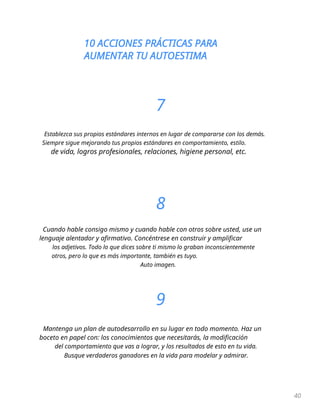 10 ACCIONES PRÁCTICAS PARA
AUMENTAR TU AUTOESTIMA
40
7
Establezca sus propios estándares internos en lugar de compararse con los demás.
Siempre sigue mejorando tus propios estándares en comportamiento, estilo.
de vida, logros profesionales, relaciones, higiene personal, etc.
8
Cuando hable consigo mismo y cuando hable con otros sobre usted, use un
lenguaje alentador y afirmativo. Concéntrese en construir y amplificar
los adjetivos. Todo lo que dices sobre ti mismo lo graban inconscientemente
otros, pero lo que es más importante, también es tuyo.
Auto imagen.
9
Mantenga un plan de autodesarrollo en su lugar en todo momento. Haz un
boceto en papel con: los conocimientos que necesitarás, la modificación
del comportamiento que vas a lograr, y los resultados de esto en tu vida.
Busque verdaderos ganadores en la vida para modelar y admirar.
 