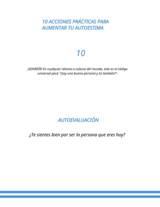 10 ACCIONES PRÁCTICAS PARA
AUMENTAR TU AUTOESTIMA
10
¡SONREÍR! En cualquier idioma o cultura del mundo, este es el código
universal para "¡Soy una buena persona y tú también!".
AUTOEVALUACIÓN
¿Te sientes bien por ser la persona que eres hoy?
 