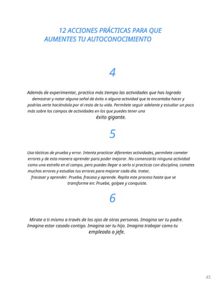 12 ACCIONES PRÁCTICAS PARA QUE
AUMENTES TU AUTOCONOCIMIENTO
45
4
Además de experimentar, practica más tiempo las actividades que has logrado
demostrar y notar alguna señal de éxito o alguna actividad que te encantaba hacer y
podrías verte haciéndola por el resto de tu vida. Permítete seguir adelante y estudiar un poco
más sobre los campos de actividades en los que puedes tener una
éxito gigante.
5
Usa tácticas de prueba y error. Intenta practicar diferentes actividades, permítete cometer
errores y de esta manera aprender para poder mejorar. No comenzarás ninguna actividad
como una estrella en el campo, pero puedes llegar a serlo si practicas con disciplina, cometes
muchos errores y estudias tus errores para mejorar cada día. tratar,
fracasar y aprender. Prueba, fracasa y aprende. Repita este proceso hasta que se
transforme en: Pruebe, golpee y conquiste.
6
Mírate a ti mismo a través de los ojos de otras personas. Imagina ser tu padre.
Imagina estar casado contigo. Imagina ser tu hijo. Imagina trabajar como tu
empleado o jefe.
 