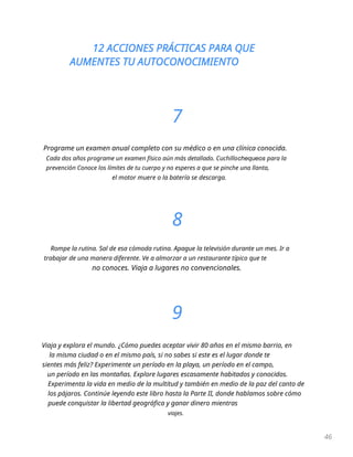 12 ACCIONES PRÁCTICAS PARA QUE
AUMENTES TU AUTOCONOCIMIENTO
46
7
Programe un examen anual completo con su médico o en una clínica conocida.
Cada dos años programe un examen físico aún más detallado. Cuchillochequeos para la
prevención Conoce los límites de tu cuerpo y no esperes a que se pinche una llanta,
el motor muere o la batería se descarga.
8
Rompe la rutina. Sal de esa cómoda rutina. Apague la televisión durante un mes. Ir a
trabajar de una manera diferente. Ve a almorzar a un restaurante típico que te
no conoces. Viaja a lugares no convencionales.
9
Viaja y explora el mundo. ¿Cómo puedes aceptar vivir 80 años en el mismo barrio, en
la misma ciudad o en el mismo país, si no sabes si este es el lugar donde te
sientes más feliz? Experimente un período en la playa, un período en el campo,
un período en las montañas. Explore lugares escasamente habitados y conocidos.
Experimenta la vida en medio de la multitud y también en medio de la paz del canto de
los pájaros. Continúe leyendo este libro hasta la Parte II, donde hablamos sobre cómo
puede conquistar la libertad geográfica y ganar dinero mientras
viajes.
 