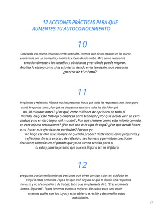 12 ACCIONES PRÁCTICAS PARA QUE
AUMENTES TU AUTOCONOCIMIENTO
47
10
Obsérvate a ti mismo teniendo ciertas actitudes. Intenta salir de las escenas en las que te
encuentras por un momento y analiza la escena desde arriba. Mira cómo reaccionas
emocionalmente a los desafíos y obstáculos y ver dónde puede mejorar.
Analiza la escena como si la estuvieras viendo en la televisión. que pensarias
¿acerca de ti mismo?
11
Pregúntate y reflexiona. Hágase muchas preguntas hasta que todas las respuestas sean claras para
usted. Preguntas como: ¿Por qué me despierto a esta hora todos los días? Por qué
no 30 minutos antes? ¿Por qué, entre millones de opciones en todo el
mundo, elegí este trabajo o empresa para trabajar? ¿Por qué decidí vivir en esta
ciudad y no en otro lugar del mundo? ¿Por qué siempre como esta misma comida,
en este mismo restaurante? ¿Por qué uso este tipo de ropa? ¿Por qué decidí hacer
o no hacer este ejercicio en particular? Porque yo
no hago ese otro que siempre he querido probar? Hazte todas estas preguntas y
reflexiona. En este proceso de reflexión, sea honesto y permítase cuestionar
decisiones tomadas en el pasado que ya no tienen sentido para el
tu vida y para la persona que quieres llegar a ser en el futuro.
12
pregunta porcomentariode las personas que viven contigo. solo ten cuidado en
elegir a estas personas. Elija a los que esté seguro de que le darán una respuesta
honesta y no al compañero de trabajo falso que simplemente dirá: “Eres realmente
bueno. Sigue así". Todos tenemos puntos a mejorar. Descubrir para una visión
externos cuáles son los tuyos y estar abierto a recibir y desarrollar estos
habilidades.
 