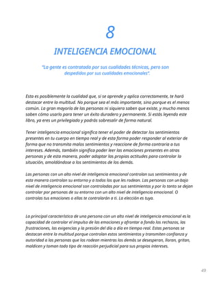 49
8
INTELIGENCIA EMOCIONAL
“La gente es contratada por sus cualidades técnicas, pero son
despedidos por sus cualidades emocionales”.
Esta es posiblemente la cualidad que, si se aprende y aplica correctamente, te hará
destacar entre la multitud. No porque sea el más importante, sino porque es el menos
común. La gran mayoría de las personas ni siquiera saben que existe, y mucho menos
saben cómo usarlo para tener un éxito duradero y permanente. Si estás leyendo este
libro, ya eres un privilegiado y podrás sobresalir de forma natural.
Tener inteligencia emocional significa tener el poder de detectar los sentimientos
presentes en tu cuerpo en tiempo real y de esta forma poder responder al exterior de
forma que no transmita malos sentimientos y reaccione de forma contraria a tus
intereses. Además, también significa poder leer las emociones presentes en otras
personas y de esta manera, poder adaptar las propias actitudes para controlar la
situación, amoldándose a los sentimientos de los demás.
Las personas con un alto nivel de inteligencia emocional controlan sus sentimientos y de
esta manera controlan su entorno y a todos los que les rodean. Las personas con un bajo
nivel de inteligencia emocional son controladas por sus sentimientos y por lo tanto se dejan
controlar por personas de su entorno con un alto nivel de inteligencia emocional. O
controlas tus emociones o ellas te controlarán a ti. La elección es tuya.
La principal característica de una persona con un alto nivel de inteligencia emocional es la
capacidad de controlar el impulso de las emociones y afrontar a fondo los rechazos, las
frustraciones, las exigencias y la presión del día a día en tiempo real. Estas personas se
destacan entre la multitud porque controlan estos sentimientos y transmiten confianza y
autoridad a las personas que los rodean mientras los demás se desesperan, lloran, gritan,
maldicen y toman todo tipo de reacción perjudicial para sus propios intereses.
 