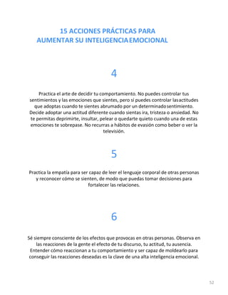 15 ACCIONES PRÁCTICAS PARA
AUMENTAR SU INTELIGENCIAEMOCIONAL
52
4
Practica el arte de decidir tu comportamiento. No puedes controlar tus
sentimientos y las emociones que sientes, pero sí puedes controlar lasactitudes
que adoptas cuando te sientes abrumado por un determinadosentimiento.
Decide adoptar una actitud diferente cuando sientas ira, tristeza o ansiedad. No
te permitas deprimirte, insultar, pelear o quedarte quieto cuando una de estas
emociones te sobrepase. No recurras a hábitos de evasión como beber o ver la
televisión.
5
Practica la empatía para ser capaz de leer el lenguaje corporal de otras personas
y reconocer cómo se sienten, de modo que puedas tomar decisiones para
fortalecer las relaciones.
6
Sé siempre consciente de los efectos que provocas en otras personas. Observa en
las reacciones de la gente el efecto de tu discurso, tu actitud, tu ausencia.
Entender cómo reaccionan a tu comportamiento y ser capaz de moldearlo para
conseguir las reacciones deseadas es la clave de una alta inteligencia emocional.
 