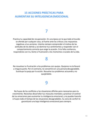 15 ACCIONES PRÁCTICAS PARA
AUMENTAR SU INTELIGENCIAEMOCIONAL
53
7
Practica tu capacidad de recuperación. En una época en la que todo el mundo
se ofende por cualquier cosa, sé fuerte ante las críticas y las respuestas
negativas a tus acciones. Intenta siempre comprender el motivo de las
actitudes de los demás y así dominar tus sentimientos y responder con el
comportamiento correcto que exige la ocasión. Si te falta resiliencia,
responderás con ira, llanto o frustración a los momentos cruciales de tu vida.
8
No resuelvas tu frustración a los problemas con quejas. Quejarse no tellevará
a ninguna parte. Por el contrario, te convertirá en una personadesagradable.
Sustituye la queja por la acción. Resuelve tus problemas actuando y no
quejándote.
9
No huyas de los conflictos y las situaciones difíciles pero necesarias para tu
crecimiento. Necesitas desarrollar tus músculos mentales y practicar el control
de tus emociones para aumentar tu inteligencia emocional, y no puedes hacerlo
si huyes todo el tiempo de las situaciones desagradables. Su zona de confort le
garantizará una baja inteligencia emocional para siempre.
 