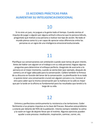 15 ACCIONES PRÁCTICAS PARA
AUMENTAR SU INTELIGENCIAEMOCIONAL
54
10
Si no eres un juez, no juzgues a la gente todo el tiempo. Cuando sientas el
impulso de juzgar a alguien por alguna actitud o discurso que te parezcaridículo,
pregúntate qué motivó a esa persona a realizar ese tipo de acción. No todo el
mundo piensa como tú y ser capaz de apreciar estas diferencias entre las
personas es un signo de una inteligencia emocional evolucionada.
11
Planifique sus conversaciones con antelación cuando sean temas de gran interés.
Antes de hablar con alguien en el trabajo o en su vida personal, hágase algunas
preguntas para determinar el enfoque perfecto. Asegúrate de acercarte a la
persona en el mejor momento, cuando se sienta bien (por ejemplo, después de
comer) y en el lugar adecuado para la conversación. Calibre también la firmeza
de su discurso en función del tenor de la conversación. La planificación lo es todo
si quieres tener una conversación crucial con alguien cercano o no. Conocer al
otro para saber que la misma conversación por la mañana en la calle es mejor
que por la tarde en la oficina es fundamental para los resultados que tendrá a lo
largo de su vida.
12
Entrena y perfecciona continuamente tu resistencia a las tentaciones. Ceder
fácilmente a tus propios impulsos es la clave del fracaso. Resuelve esteproblema
y estarás por delante del 95% de la población. Intenta siempre redoblar la calma
y la razón en lugar de dejarte llevar por el instinto. Algunos ejercicios pueden
ayudar a este proceso: meditación, respiración, caminar, correr, etc.
 