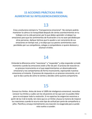 15 ACCIONES PRÁCTICAS PARA
AUMENTAR SU INTELIGENCIAEMOCIONAL
55
13
Crea y evoluciona siempre tu "transparencia emocional". No siempre podrás
mantener la calma o la tranquilidad después de ciertos acontecimientos en tu
trabajo o en tu vida personal, por lo que debes aprender a trabajar tus
emociones para que los sentimientos de frustración o ira no sean percibidospor
otras personas. Aplique tácticas que le ayuden a ser consciente de sus
emociones en tiempo real, y no deje que sus peores sentimientos sean
percibidos por sus compañeros, colegas o competidores si quiere destacar y
alcanzar el éxito.
14
Entienda la diferencia entre "reaccionar" y "responder" y elija responder entodo
momento cuando las emociones estén a flor de piel. El proceso de reacción es
un proceso inconsciente en el que experimentamos un desencadenante
emocional y nos comportamos de forma inconsciente, expresando nuestras
emociones al instante. El proceso de respuesta es un proceso consciente, en el
que te das cuenta de cómo te sientes y decides cómo quieres comportarte.
15
Conoce tus límites. Antes de tener el 100% de inteligencia emocional, necesitas
conocer tus límites y cuáles son las situaciones en las que aún no puedes lidiar
para no estropear toda tu evolución. Si no soportas las exigencias excesivas a
partir de las 5 de la tarde, ten claro que es un límite y busca la manera de mejorar
tus reacciones cuando te ocurra este tipo de actitud por parte de compañeros o
jefes. Planifica y ensaya mentalmente una reacción no exagerada para cuando
esto vuelva a suceder.
 