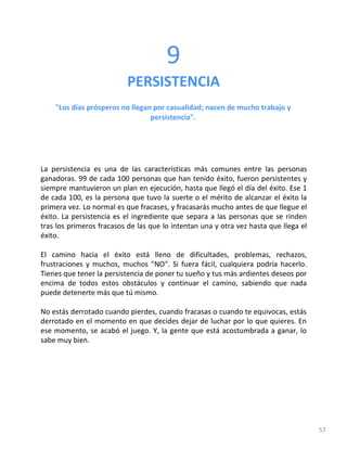 57
9
PERSISTENCIA
"Los días prósperos no llegan por casualidad; nacen de mucho trabajo y
persistencia".
La persistencia es una de las características más comunes entre las personas
ganadoras. 99 de cada 100 personas que han tenido éxito, fueron persistentes y
siempre mantuvieron un plan en ejecución, hasta que llegó el día del éxito. Ese 1
de cada 100, es la persona que tuvo la suerte o el mérito de alcanzar el éxito la
primera vez. Lo normal es que fracases, y fracasarás mucho antes de que llegue el
éxito. La persistencia es el ingrediente que separa a las personas que se rinden
tras los primeros fracasos de las que lo intentan una y otra vez hasta que llega el
éxito.
El camino hacia el éxito está lleno de dificultades, problemas, rechazos,
frustraciones y muchos, muchos "NO". Si fuera fácil, cualquiera podría hacerlo.
Tienes que tener la persistencia de poner tu sueño y tus más ardientes deseos por
encima de todos estos obstáculos y continuar el camino, sabiendo que nada
puede detenerte más que tú mismo.
No estás derrotado cuando pierdes, cuando fracasas o cuando te equivocas, estás
derrotado en el momento en que decides dejar de luchar por lo que quieres. En
ese momento, se acabó el juego. Y, la gente que está acostumbrada a ganar, lo
sabe muy bien.
 