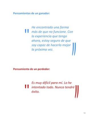 58
Pensamientos de un ganador:
He encontrado una forma
más de que no funcione. Con
la experiencia que tengo
ahora, estoy seguro de que
soy capaz de hacerlo mejor
la próxima vez.
Pensamiento de un perdedor:
Es muy difícil para mí. Lo he
intentado todo. Nunca tendré
éxito.
"
"
 