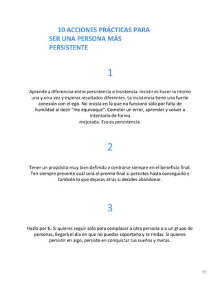10 ACCIONES PRÁCTICAS PARA
SER UNA PERSONA MÁS
PERSISTENTE
59
1
Aprende a diferenciar entre persistencia e insistencia. Insistir es hacer lo mismo
una y otra vez y esperar resultados diferentes. La insistencia tiene una fuerte
conexión con el ego. No insista en lo que no funcionó sólo por falta de
humildad al decir "me equivoqué". Cometer un error, aprender y volver a
intentarlo de forma
mejorada. Eso es persistencia.
2
Tener un propósito muy bien definido y centrarse siempre en el beneficio final.
Ten siempre presente cuál será el premio final si persistes hasta conseguirlo y
también lo que dejarás atrás si decides abandonar.
3
Hazlo por ti. Si quieres seguir sólo para complacer a otra persona o a un grupo de
personas, llegará el día en que no puedas soportarlo y te rindas. Si quieres
persistir en algo, persiste en conquistar tus sueños y metas.
 